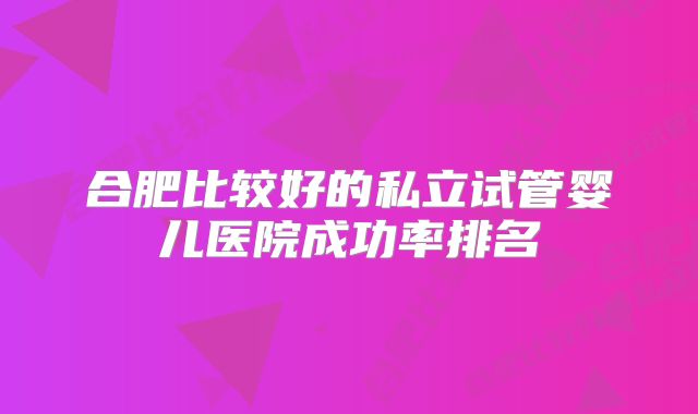 合肥比较好的私立试管婴儿医院成功率排名