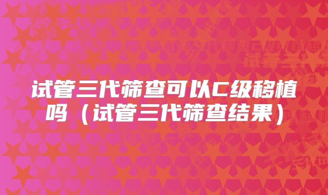 试管三代筛查可以C级移植吗（试管三代筛查结果）