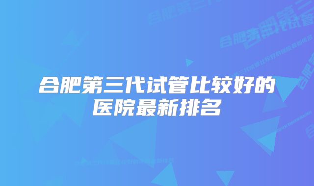 合肥第三代试管比较好的医院最新排名