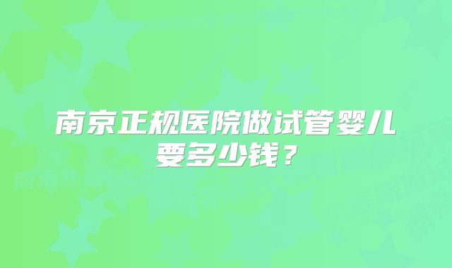 南京正规医院做试管婴儿要多少钱？