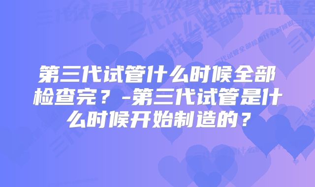 第三代试管什么时候全部检查完？-第三代试管是什么时候开始制造的？