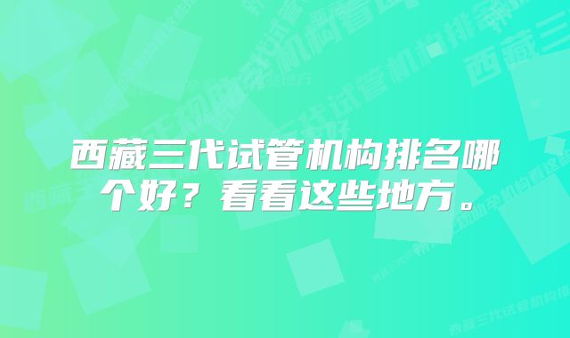 西藏三代试管机构排名哪个好？看看这些地方。