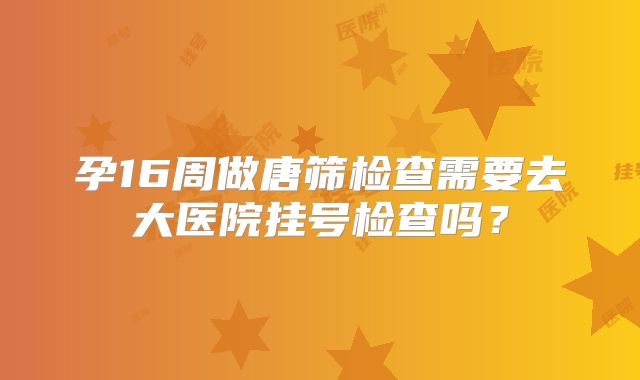 孕16周做唐筛检查需要去大医院挂号检查吗？