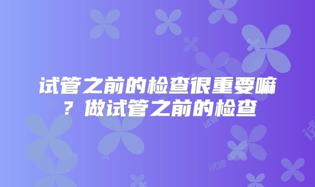 试管之前的检查很重要嘛？做试管之前的检查