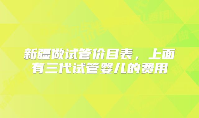 新疆做试管价目表，上面有三代试管婴儿的费用