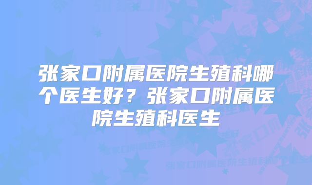 张家口附属医院生殖科哪个医生好？张家口附属医院生殖科医生