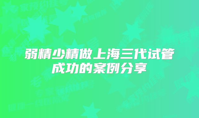 弱精少精做上海三代试管成功的案例分享