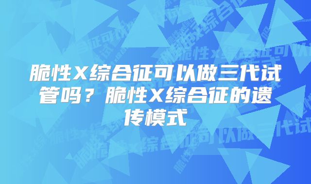 脆性X综合征可以做三代试管吗？脆性X综合征的遗传模式