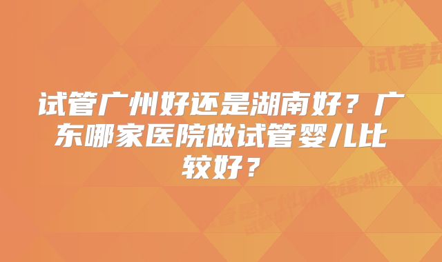 试管广州好还是湖南好？广东哪家医院做试管婴儿比较好？