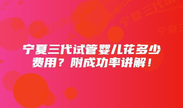 宁夏三代试管婴儿花多少费用？附成功率讲解！