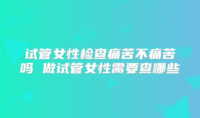 试管女性检查痛苦不痛苦吗 做试管女性需要查哪些