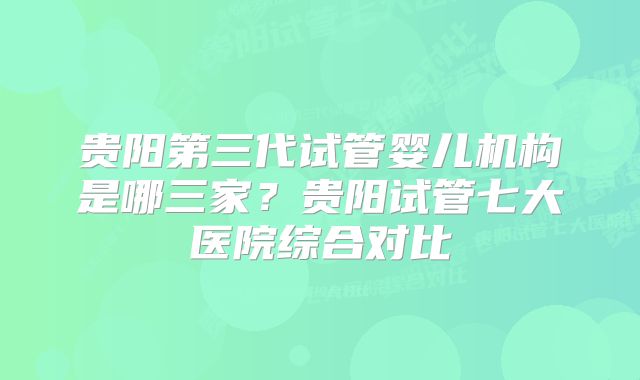 贵阳第三代试管婴儿机构是哪三家？贵阳试管七大医院综合对比