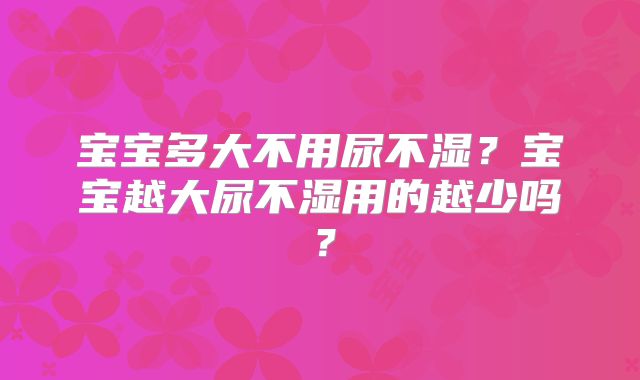 宝宝多大不用尿不湿？宝宝越大尿不湿用的越少吗？