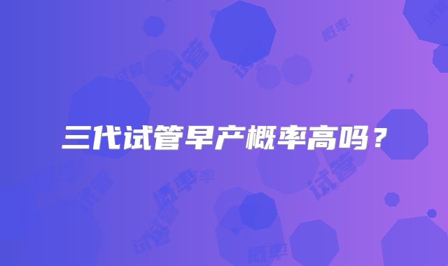 三代试管早产概率高吗？