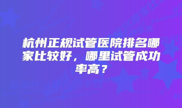 杭州正规试管医院排名哪家比较好，哪里试管成功率高？