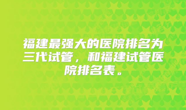 福建最强大的医院排名为三代试管，和福建试管医院排名表。