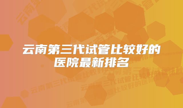 云南第三代试管比较好的医院最新排名