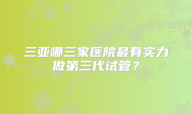 三亚哪三家医院最有实力做第三代试管？