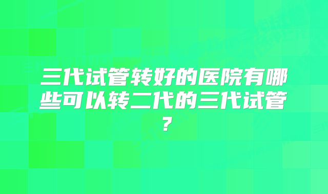 三代试管转好的医院有哪些可以转二代的三代试管？