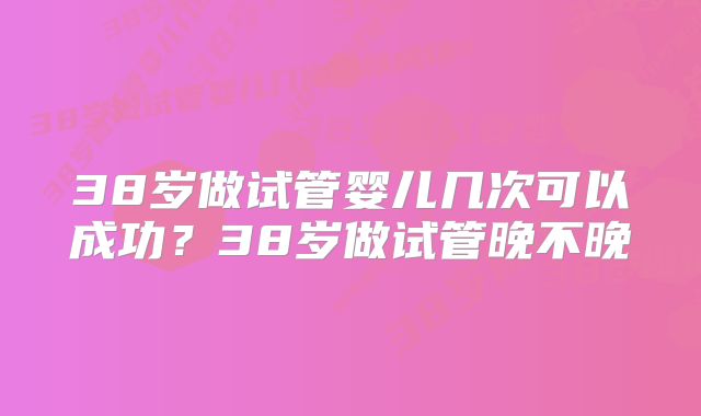 38岁做试管婴儿几次可以成功？38岁做试管晚不晚