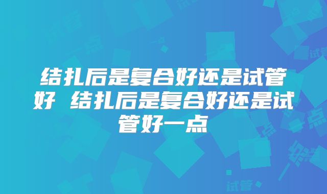 结扎后是复合好还是试管好 结扎后是复合好还是试管好一点