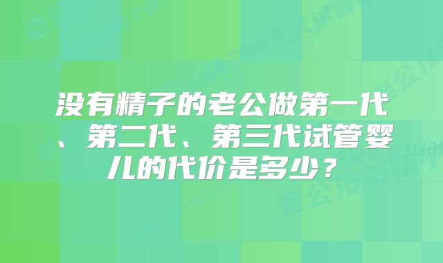 没有精子的老公做第一代、第二代、第三代试管婴儿的代价是多少？