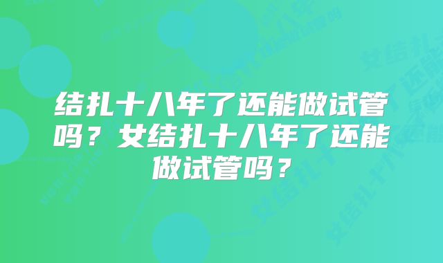 结扎十八年了还能做试管吗？女结扎十八年了还能做试管吗？