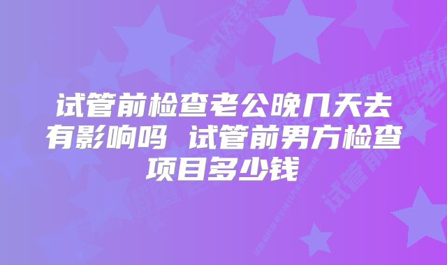 试管前检查老公晚几天去有影响吗 试管前男方检查项目多少钱