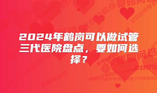 2024年鹤岗可以做试管三代医院盘点，要如何选择？