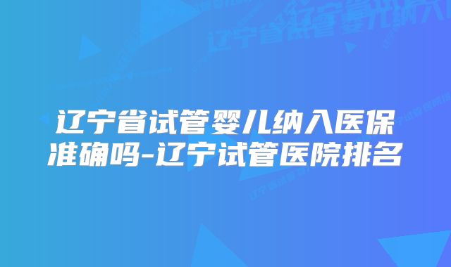 辽宁省试管婴儿纳入医保准确吗-辽宁试管医院排名