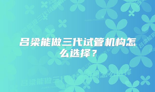 吕梁能做三代试管机构怎么选择？