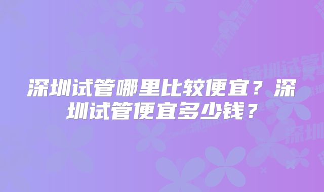 深圳试管哪里比较便宜？深圳试管便宜多少钱？