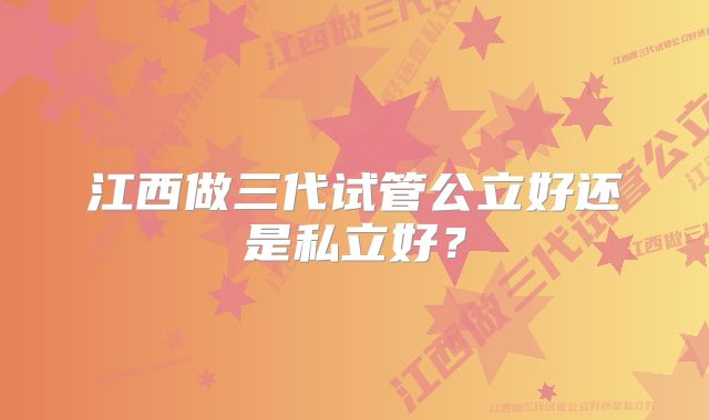 江西做三代试管公立好还是私立好？