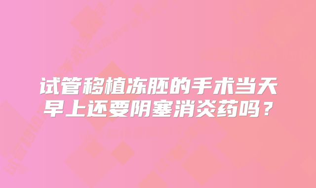 试管移植冻胚的手术当天早上还要阴塞消炎药吗？