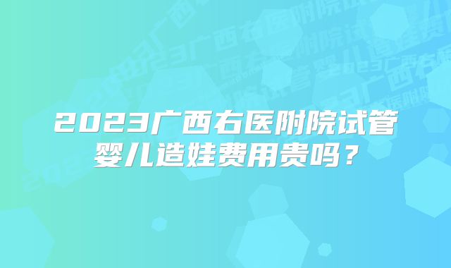 2023广西右医附院试管婴儿造娃费用贵吗？