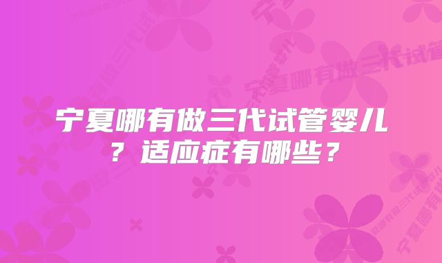 宁夏哪有做三代试管婴儿？适应症有哪些？