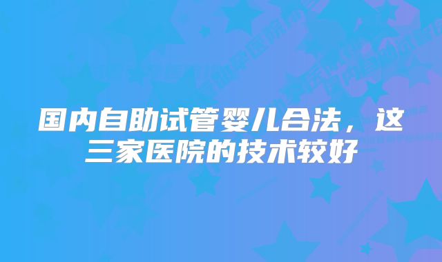 国内自助试管婴儿合法，这三家医院的技术较好