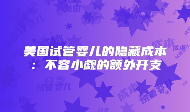 美国试管婴儿的隐藏成本：不容小觑的额外开支