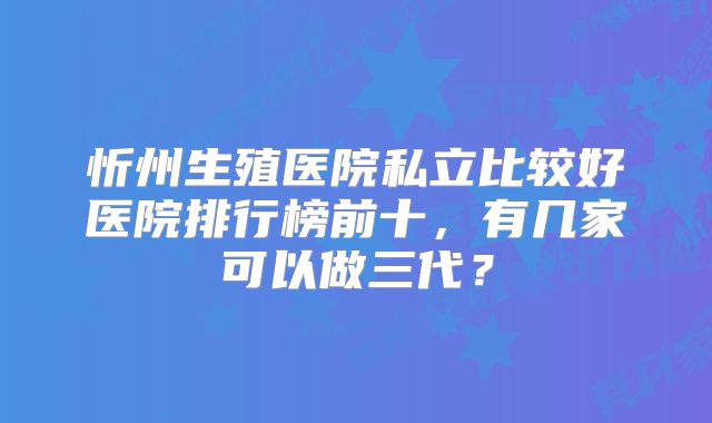 忻州生殖医院私立比较好医院排行榜前十，有几家可以做三代？