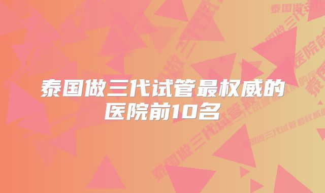 泰国做三代试管最权威的医院前10名